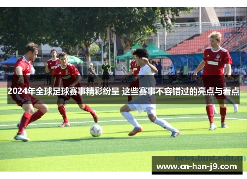 2024年全球足球赛事精彩纷呈 这些赛事不容错过的亮点与看点