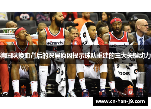 德国队换血背后的深层原因揭示球队重建的三大关键动力 德国队换血背后的深层原因揭示球队重建的三大关键动力