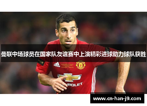 曼联中场球员在国家队友谊赛中上演精彩进球助力球队获胜 曼联中场球员在国家队友谊赛中上演精彩进球助力球队获胜