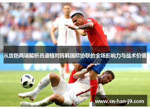 从攻防两端解析吕迪格对阵韩国欧协联的全场影响力与战术价值 从攻防两端解析吕迪格对阵韩国欧协联的全场影响力与战术价值