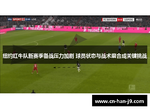 纽约红牛队新赛季备战压力加剧 球员状态与战术磨合成关键挑战