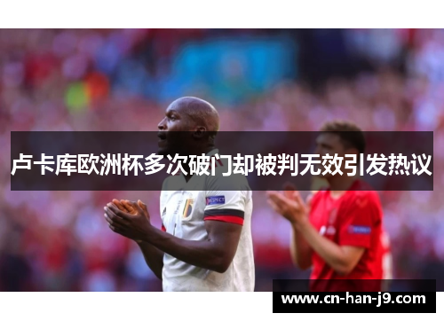 卢卡库欧洲杯多次破门却被判无效引发热议 卢卡库欧洲杯多次破门却被判无效引发热议